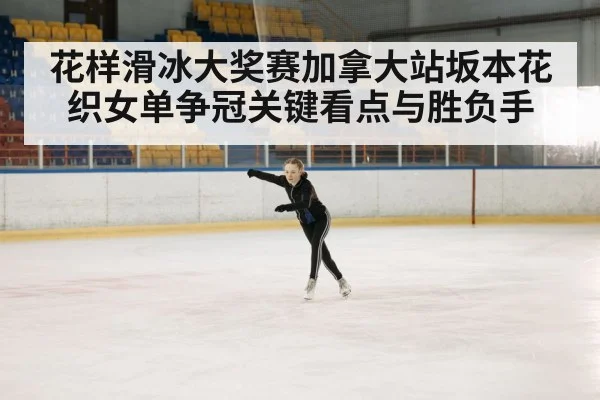 花样滑冰大奖赛加拿大站坂本花织女单争冠关键看点与胜负手