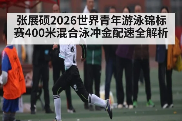 张展硕2026世界青年游泳锦标赛400米混合泳冲金配速全解析