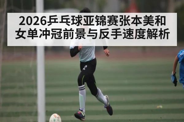 2026乒乓球亚锦赛张本美和女单冲冠前景与反手速度解析
